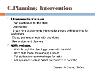 C.Planning: Intervention
 ClassroomIntervention
Plan a schedule for the child
Use rubrics
Break long assignments into smaller pieces with deadlines for
each piece
Create planning sheets with due dates
Use assignment planners
 Skills training:
 Walk through the planning process with the child
 Have child model the planning process
 Tell student to create roadmaps for tasks
 Ask questions such as “What do you have to do first?”
Dawson & Guare, (2004).
 