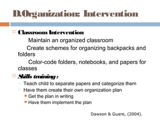 D.Organization: Intervention
 ClassroomIntervention
Maintain an organized classroom
Create schemes for organizing backpacks and
folders
Color-code folders, notebooks, and papers for
classes
 Skills training:
 Teach child to separate papers and categorize them
 Have them create their own organization plan
 Get the plan in writing
 Have them implement the plan
Dawson & Guare, (2004).
 