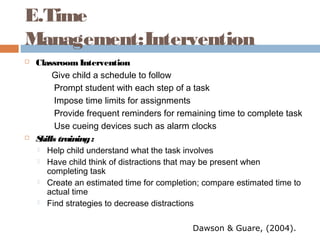 E.Time
Management:Intervention
 ClassroomIntervention
Give child a schedule to follow
Prompt student with each step of a task
Impose time limits for assignments
Provide frequent reminders for remaining time to complete task
Use cueing devices such as alarm clocks
 Skills training:
 Help child understand what the task involves
 Have child think of distractions that may be present when
completing task
 Create an estimated time for completion; compare estimated time to
actual time
 Find strategies to decrease distractions
Dawson & Guare, (2004).
 