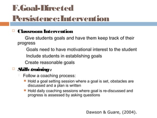 F.Goal-Directed
Persistence:Intervention
 ClassroomIntervention
Give students goals and have them keep track of their
progress
Goals need to have motivational interest to the student
Include students in establishing goals
Create reasonable goals
 Skills training:
 Follow a coaching process:
 Hold a goal setting session where a goal is set, obstacles are
discussed and a plan is written
 Hold daily coaching sessions where goal is re-discussed and
progress is assessed by asking questions
Dawson & Guare, (2004).
 