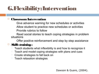 G.Flexibility:Intervention
 ClassroomIntervention
Give advance warning for new schedules or activities
Allow student to practice new schedules or activities
Provide rubrics to follow
Read social stories to teach coping strategies in problem
situations
Offer positive reinforcement and step by step assistance
 Skills training:
 Teach students what inflexibility is and how to recognize it
 Teach and model coping strategies with plans and cues
 Create strategies to fall back on
 Teach relaxation strategies
Dawson & Guare, (2004).
 