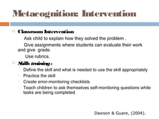 Metacognition: Intervention
 ClassroomIntervention
Ask child to explain how they solved the problem .
Give assignments where students can evaluate their work
and give grade.
Use rubrics.
 Skills training:
 Define the skill and what is needed to use the skill appropriately
 Practice the skill
 Create error-monitoring checklists
 Teach children to ask themselves self-monitoring questions while
tasks are being completed
Dawson & Guare, (2004).
 