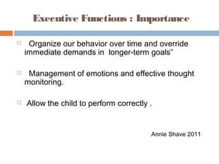 Executive Functions : Importance
 Organize our behavior over time and override
immediate demands in longer-term goals”
 Management of emotions and effective thought
monitoring.
 Allow the child to perform correctly .
Annie Shave 2011
 