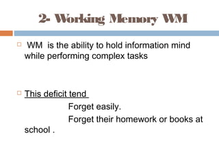2- Working Memory WM
 WM is the ability to hold information mind
while performing complex tasks
 This deficit tend
Forget easily.
Forget their homework or books at
school .
 