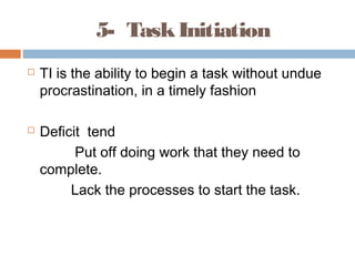 5- TaskInitiation
 TI is the ability to begin a task without undue
procrastination, in a timely fashion
 Deficit tend
Put off doing work that they need to
complete.
Lack the processes to start the task.
 