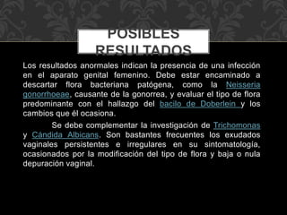 POSIBLES 
RESULTADOS 
Los resultados anormales indican la presencia de una infección 
en el aparato genital femenino. Debe estar encaminado a 
descartar flora bacteriana patógena, como la Neisseria 
gonorrhoeae, causante de la gonorrea, y evaluar el tipo de flora 
predominante con el hallazgo del bacilo de Doberlein y los 
cambios que él ocasiona. 
Se debe complementar la investigación de Trichomonas 
y Cándida Albicans. Son bastantes frecuentes los exudados 
vaginales persistentes e irregulares en su sintomatología, 
ocasionados por la modificación del tipo de flora y baja o nula 
depuración vaginal. 
 