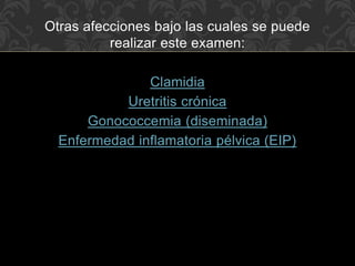 Otras afecciones bajo las cuales se puede 
realizar este examen: 
Clamidia 
Uretritis crónica 
Gonococcemia (diseminada) 
Enfermedad inflamatoria pélvica (EIP) 
 