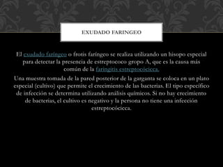 EXUDADO FARINGEO 
El exudado faríngeo o frotis faríngeo se realiza utilizando un hisopo especial 
para detectar la presencia de estreptococo gropo A, que es la causa más 
común de la faringitis estreptocócicca. 
Una muestra tomada de la pared posterior de la garganta se coloca en un plato 
especial (cultivo) que permite el crecimiento de las bacterias. El tipo específico 
de infección se determina utilizando análisis químicos. Si no hay crecimiento 
de bacterias, el cultivo es negativo y la persona no tiene una infección 
estreptocócicca. 
 