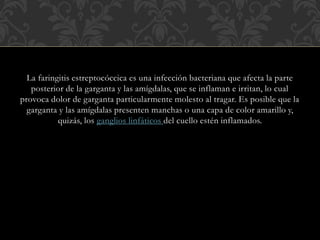 La faringitis estreptocóccica es una infección bacteriana que afecta la parte 
posterior de la garganta y las amígdalas, que se inflaman e irritan, lo cual 
provoca dolor de garganta particularmente molesto al tragar. Es posible que la 
garganta y las amígdalas presenten manchas o una capa de color amarillo y, 
quizás, los ganglios linfáticos del cuello estén inflamados. 
 