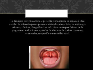 La faringitis estreptocóccica se presenta comúnmente en niños en edad 
escolar. La infección puede provocar dolor de cabeza, dolor de estómago, 
náuseas, vómitos y languidez. Las infecciones estreptocóciccas de la 
garganta no suelen ir acompañadas de síntomas de resfrío, como tos, 
estornudos, congestión o mucosidad nasal. 
 