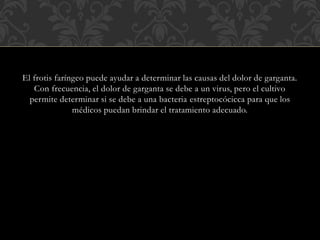 El frotis faríngeo puede ayudar a determinar las causas del dolor de garganta. 
Con frecuencia, el dolor de garganta se debe a un virus, pero el cultivo 
permite determinar si se debe a una bacteria estreptocócicca para que los 
médicos puedan brindar el tratamiento adecuado. 
 