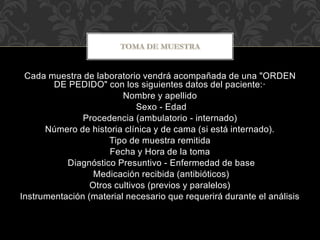 Cada muestra de laboratorio vendrá acompañada de una "ORDEN 
DE PEDIDO" con los siguientes datos del paciente:· 
Nombre y apellido 
Sexo - Edad 
Procedencia (ambulatorio - internado) 
Número de historia clínica y de cama (si está internado). 
Tipo de muestra remitida 
Fecha y Hora de la toma 
Diagnóstico Presuntivo - Enfermedad de base 
Medicación recibida (antibióticos) 
Otros cultivos (previos y paralelos) 
Instrumentación (material necesario que requerirá durante el análisis 
 