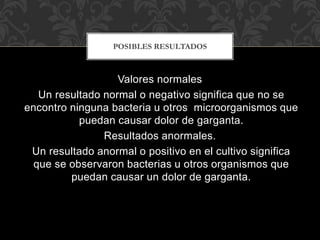 POSIBLES RESULTADOS 
Valores normales 
Un resultado normal o negativo significa que no se 
encontro ninguna bacteria u otros microorganismos que 
puedan causar dolor de garganta. 
Resultados anormales. 
Un resultado anormal o positivo en el cultivo significa 
que se observaron bacterias u otros organismos que 
puedan causar un dolor de garganta. 
