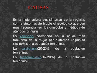En la mujer adulta sus síntomas de la vaginitis 
son la síntomas de índole ginecológico que con 
mas frecuencia ven los ginecolos y médicos de 
atención primaria. 
La vaginosis bacteriana es la causa mas 
frecuente de la mujer por síntomas vaginales 
(40-50%)de la población femenina. 
La cardidiasis(20-25% )de la población 
femenina. 
La trichomoniasis(15-20%) de la población 
femenina. 
 
