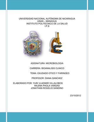 UNIVERSIDAD NACIONAL AUTÓNOMA DE NICARAGUA
                   UNAN – MANAGUA
          INSTITUTO POLITECNICO DE LA SALUD
                         I.P.S




             ASIGNATURA: MICROBIOLOGIA

             CARRERA: BIOANALISIS CLINICO

             TEMA: EXUDADO OTICO Y FARINGEO

              PROFESOR: DIANA SANCHEZ

ELABORADO POR: YURI VLADIMIR VILLALOBOS
                MILENA PAOLA VARGAS
            JONATHAN ROGELIO SANDINO


                                              23/10/2012
 