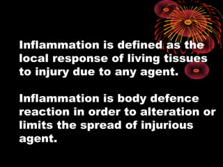 Inflammation is defined as the 
local response of living tissues 
to injury due to any agent. 
Inflammation is body defence 
reaction in order to alteration or 
limits the spread of injurious 
agent. 
 