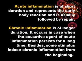 Acute inflammation is of short 
duration and represents the early 
body reaction and is usually 
followed by repair. 
Chronic inflammation is of longer 
duration. It occurs in case when 
the causative agent of acute 
inflammation persists for a long 
time. Besides, some stimulus 
induce chronic inflammation from 
the beginning. 
 