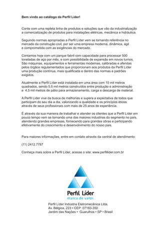 Perfil Líder Indústria Eletromecânica Ltda.
Av. Bélgica, 223 • CEP: 07183-350
Jardim das Nações • Guarulhos • SP • Brasil
Bem vindo ao catálogo da Perfil Líder!
Conte com uma repleta linha de produtos e soluções que vão da industrialização
a comercialização de produtos para instalações elétricas, mecânica e hidráulica.
Seguindo normas apropriadas a Perfil Líder vem se tornando referência no
mercado da construção civil, por ser uma empresa moderna, dinâmica, ágil
e comprometida com as exigências do mercado.
Contamos hoje com um parque fabril com capacidade para processar 500
toneladas de aço por mês, e com possibilidade de expansão em novos turnos.
São máquinas, equipamentos e ferramentas modernas, calibradas e aferidas
pelos órgãos regulamentados que proporcionam aos produtos da Perfil Líder
uma produção contínua, mais qualificada e dentro das normas e padrões
exigidos.
Atualmente a Perfil Líder está instalada em uma área com 10 mil metros
quadrados, sendo 5,5 mil metros construídos entre produção e administração
e 4,5 mil metros de pátio para armazenamento, carga e descarga de material.
A Perfil Líder vive da busca de melhorias e supera a expectativa de todos que
participam do seu dia a dia, valorizando a qualidade e os princípios éticos
através de seus profissionais com mais de 25 anos de experiência.
É através da sua maneira de trabalhar e atender os clientes que a Perfil Líder em
pouco tempo vem se tornando uma das maiores industrias do segmento no país,
atendendo grandes empresas, fornecendo para grandes obras e participando
efetivamente do crescimento e desenvolvimento do nosso pais.
Para maiores informações, entre em contato através da central de atendimento:
(11) 2412.7787
Conheça mais sobre a Perfil Líder, acesse o site: www.perfillider.com.br
 