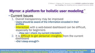 Myrror: a platform for holistic user modeling*
• Current Issues
1. Overall transparency may be improved
◦ Users should be aware of the information encoded in their
profiles
◦Interaction with a web-based dashboard can be difficult,
especially for beginners
◦ «How can I check my current interests?»
2. It is difficult to get personal «insights» from the current
dashboard
◦ «Did I sleep enough?»
16
(*) Musto, C., Polignano, M., Semeraro, G. et al. MYRROR: a platform for holistic
user modeling. User Modeling and User-Adapted Interaction (2020).
Cataldo Musto, Fedelucio Narducci, Marco Polignano, Marco de Gemmis, Pasquale Lops, Giovanni Semeraro. Towards Queryable User Profiles:
Introducing Conversational Agents in a Platform for Holistic User Modeling. ExUM Workshop@UMAP 2020 – Online – July 18, 2020
 