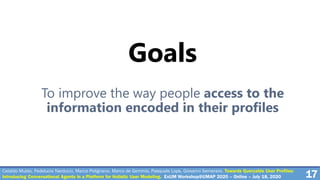 Cataldo Musto, Fedelucio Narducci, Marco Polignano, Marco de Gemmis, Pasquale Lops, Giovanni Semeraro. Towards Queryable User Profiles:
Introducing Conversational Agents in a Platform for Holistic User Modeling. ExUM Workshop@UMAP 2020 – Online – July 18, 2020 17
Goals
To improve the way people access to the
information encoded in their profiles
 
