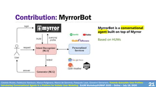 21
Contribution: MyrrorBot
MyrrorBot is a conversational
agent built on top of Myrror
Based on HUMs
Cataldo Musto, Fedelucio Narducci, Marco Polignano, Marco de Gemmis, Pasquale Lops, Giovanni Semeraro. Towards Queryable User Profiles:
Introducing Conversational Agents in a Platform for Holistic User Modeling. ExUM Workshop@UMAP 2020 – Online – July 18, 2020
 