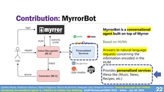 MyrrorBot is a conversational
agent built on top of Myrror
Based on HUMs
Answers to natural-language
requests concerning the
information encoded in the
HUM
Provides personalized services
Alexa-like (Music, News,
Recipes, etc.)
22
Contribution: MyrrorBot
Cataldo Musto, Fedelucio Narducci, Marco Polignano, Marco de Gemmis, Pasquale Lops, Giovanni Semeraro. Towards Queryable User Profiles:
Introducing Conversational Agents in a Platform for Holistic User Modeling. ExUM Workshop@UMAP 2020 – Online – July 18, 2020
 
