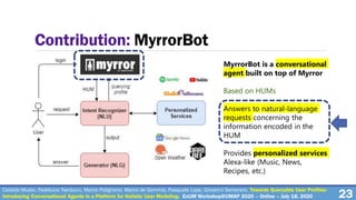 23
Contribution: MyrrorBot
MyrrorBot is a conversational
agent built on top of Myrror
Based on HUMs
Answers to natural-language
requests concerning the
information encoded in the
HUM
Provides personalized services
Alexa-like (Music, News,
Recipes, etc.)
Cataldo Musto, Fedelucio Narducci, Marco Polignano, Marco de Gemmis, Pasquale Lops, Giovanni Semeraro. Towards Queryable User Profiles:
Introducing Conversational Agents in a Platform for Holistic User Modeling. ExUM Workshop@UMAP 2020 – Online – July 18, 2020
 