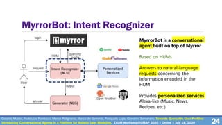 24
MyrrorBot: Intent Recognizer
MyrrorBot is a conversational
agent built on top of Myrror
Based on HUMs
Answers to natural-language
requests concerning the
information encoded in the
HUM
Provides personalized services
Alexa-like (Music, News,
Recipes, etc.)
Cataldo Musto, Fedelucio Narducci, Marco Polignano, Marco de Gemmis, Pasquale Lops, Giovanni Semeraro. Towards Queryable User Profiles:
Introducing Conversational Agents in a Platform for Holistic User Modeling. ExUM Workshop@UMAP 2020 – Online – July 18, 2020
 