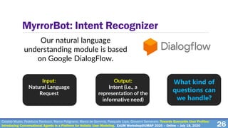 26
MyrrorBot: Intent Recognizer
Our natural language
understanding module is based
on Google DialogFlow.
Input:
Natural Language
Request
Output:
Intent (i.e., a
representation of the
informative need)
What kind of
questions can
we handle?
Cataldo Musto, Fedelucio Narducci, Marco Polignano, Marco de Gemmis, Pasquale Lops, Giovanni Semeraro. Towards Queryable User Profiles:
Introducing Conversational Agents in a Platform for Holistic User Modeling. ExUM Workshop@UMAP 2020 – Online – July 18, 2020
 