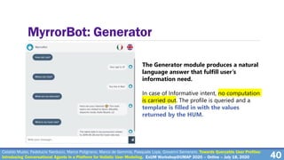 40
MyrrorBot: Generator
The Generator module produces a natural
language answer that fulfill user’s
information need.
In case of Informative intent, no computation
is carried out. The profile is queried and a
template is filled in with the values
returned by the HUM.
Cataldo Musto, Fedelucio Narducci, Marco Polignano, Marco de Gemmis, Pasquale Lops, Giovanni Semeraro. Towards Queryable User Profiles:
Introducing Conversational Agents in a Platform for Holistic User Modeling. ExUM Workshop@UMAP 2020 – Online – July 18, 2020
 