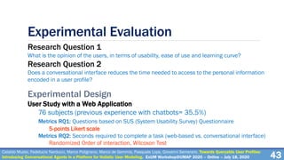 Experimental Evaluation
Research Question 1
What is the opinion of the users, in terms of usability, ease of use and learning curve?
Research Question 2
Does a conversational interface reduces the time needed to access to the personal information
encoded in a user profile?
Experimental Design
User Study with a Web Application
76 subjects (previous experience with chatbots= 35.5%)
Metrics RQ1: Questions based on SUS (System Usability Survey) Questionnaire
5-points Likert scale
Metrics RQ2: Seconds required to complete a task (web-based vs. conversational interface)
Randomized Order of interaction, Wilcoxon Test
Cataldo Musto, Fedelucio Narducci, Marco Polignano, Marco de Gemmis, Pasquale Lops, Giovanni Semeraro. Towards Queryable User Profiles:
Introducing Conversational Agents in a Platform for Holistic User Modeling. ExUM Workshop@UMAP 2020 – Online – July 18, 2020 43
 