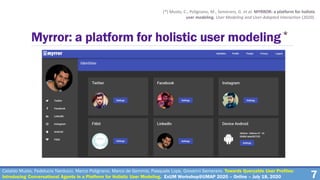 7
Myrror: a platform for holistic user modeling*
(*) Musto, C., Polignano, M., Semeraro, G. et al. MYRROR: a platform for holistic
user modeling. User Modeling and User-Adapted Interaction (2020).
Cataldo Musto, Fedelucio Narducci, Marco Polignano, Marco de Gemmis, Pasquale Lops, Giovanni Semeraro. Towards Queryable User Profiles:
Introducing Conversational Agents in a Platform for Holistic User Modeling. ExUM Workshop@UMAP 2020 – Online – July 18, 2020
 