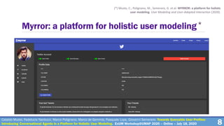 8
Myrror: a platform for holistic user modeling*
(*) Musto, C., Polignano, M., Semeraro, G. et al. MYRROR: a platform for holistic
user modeling. User Modeling and User-Adapted Interaction (2020).
Cataldo Musto, Fedelucio Narducci, Marco Polignano, Marco de Gemmis, Pasquale Lops, Giovanni Semeraro. Towards Queryable User Profiles:
Introducing Conversational Agents in a Platform for Holistic User Modeling. ExUM Workshop@UMAP 2020 – Online – July 18, 2020
 