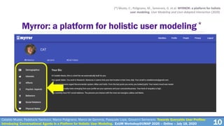 10
Myrror: a platform for holistic user modeling*
(*) Musto, C., Polignano, M., Semeraro, G. et al. MYRROR: a platform for holistic
user modeling. User Modeling and User-Adapted Interaction (2020).
Cataldo Musto, Fedelucio Narducci, Marco Polignano, Marco de Gemmis, Pasquale Lops, Giovanni Semeraro. Towards Queryable User Profiles:
Introducing Conversational Agents in a Platform for Holistic User Modeling. ExUM Workshop@UMAP 2020 – Online – July 18, 2020
 