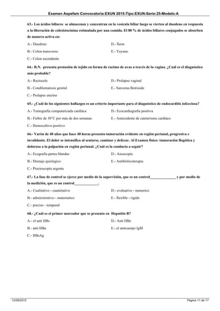 Examen Aspefam Convocatoria:EXUN 2015-Tipo:EXUN-Serie:25-Modelo:A
Pagina 11 de 1712/06/2015
63.- Los ácidos biliares se almacenan y concentran en la vesícula biliar luego se vierten al duodeno en respuesta
a la liberación de colesistocinina estimulada por una comida. El 80 % de ácidos biliares conjugados se absorben
de manera activa en:
A.- Duodeno
B.- Colon transverso
C.- Colon ascendente
D.- Íleon
E.- Yeyuno
64.- R.N. presenta protusión de tejido en forma de racimo de uvas a través de la vagina. ¿Cuál es el diagnóstico
más probable?
A.- Rectocele
B.- Condilomatosis genital
C.- Prolapso uterino
D.- Prolapso vaginal
E.- Sarcoma Botrioide
65.- ¿Cuál de los siguientes hallazgos es un criterio importante para el diagnóstico de endocarditis infecciosa?
A.- Tomografia computarizada cardiáca
B.- Fiebre de 38°C por más de dos semanas
C.- Hemocultivo positivo
D.- Ecocardiografia positiva
E.- Antecedente de cateterismo cardiáco
66.- Varón de 40 años que hace 48 horas presenta tumoración evidente en región perianal, progresiva e
invalidante. El dolor se intensifica al sentarse, caminar y defecar. Al Examen físico: tumoración flogótica y
dolorosa a la palpación en región perianal. ¿Cuál es la conducta a seguir?
A.- Ecografia partes blandas
B.- Drenaje quirúrgico
C.- Proctoscopía urgente
D.- Anoscopía
E.- Antibióticoterapia
67.- La fase de control se ejerce por medio de la supervisión, que es un control______________ y por medio de
la medición, que es un control_____________.
A.- Cualitativo - cuantitativo
B.- administrativo - matematico
C.- preciso - temporal
D.- evaluativo - numerico
E.- flexible - rigido
68.- ¿Cuál es el primer marcador que se presenta en Hepatitis B?
A.- el anti HBs
B.- anti HBa
C.- HBsAg
D.- Anti HBe
E.- el anticuerpo IgM
 