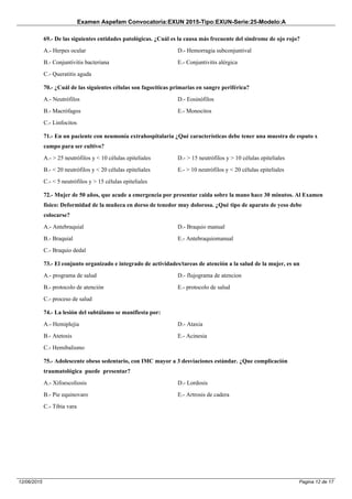 Examen Aspefam Convocatoria:EXUN 2015-Tipo:EXUN-Serie:25-Modelo:A
Pagina 12 de 1712/06/2015
69.- De las siguientes entidades patológicas. ¿Cuál es la causa más frecuente del sindrome de ojo rojo?
A.- Herpes ocular
B.- Conjuntivitis bacteriana
C.- Queratitis aguda
D.- Hemorragia subconjuntival
E.- Conjuntivitis alérgica
70.- ¿Cuál de las siguientes células son fagocíticas primarias en sangre periférica?
A.- Neutrófilos
B.- Macrófagos
C.- Linfocitos
D.- Eosinófilos
E.- Monocitos
71.- En un paciente con neumonía extrahospitalaria ¿Qué características debe tener una muestra de esputo x
campo para ser cultivo?
A.- > 25 neutrófilos y < 10 células epiteliales
B.- < 20 neutrófilos y < 20 células epiteliales
C.- < 5 neutrófilos y > 15 células epiteliales
D.- > 15 neutrófilos y > 10 células epiteliales
E.- > 10 neutrófilos y < 20 células epiteliales
72.- Mujer de 50 años, que acude a emergencia por presentar caida sobre la mano hace 30 minutos. Al Examen
físico: Deformidad de la muñeca en dorso de tenedor muy dolorosa. ¿Qué tipo de aparato de yeso debe
colocarse?
A.- Antebraquial
B.- Braquial
C.- Braquio dedal
D.- Braquio manual
E.- Antebraquiomanual
73.- El conjunto organizado e integrado de actividades/tareas de atención a la salud de la mujer, es un
A.- programa de salud
B.- protocolo de atención
C.- proceso de salud
D.- flujograma de atencion
E.- protocolo de salud
74.- La lesión del subtálamo se manifiesta por:
A.- Hemiplejia
B.- Atetosis
C.- Hemibalismo
D.- Ataxia
E.- Acinesia
75.- Adolescente obeso sedentario, con IMC mayor a 3 desviaciones estándar. ¿Que complicación
traumatológica puede presentar?
A.- Xifoescoliosis
B.- Pie equinovaro
C.- Tibia vara
D.- Lordosis
E.- Artrosis de cadera
 