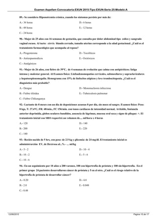 Examen Aspefam Convocatoria:EXUN 2015-Tipo:EXUN-Serie:25-Modelo:A
Pagina 15 de 1712/06/2015
89.- Se considera Hiponatremia crónica, cuando los síntomas persiste por más de:
A.- 36 horas
B.- 48 horas
C.- 24 horas
D.- 6 horas
E.- 12 horas
90.- Mujer de 25 años con 16 semanas de gestación, que consulta por dolor abdominal tipo colico y sangrado
vaginal escaso. Al tacto: cérvix blando cerrado, tamaño uterino corresponde a la edad gestacional. ¿Cuál es el
tratamiento farmacológico que acompaña al reposo?
A.- Progesterona
B.- Antiespasmodicos
C.- Analgésicos
D.- Tocolíticos
E.- Oxitóxicos
91.- Mujer de 26 años, con fiebre de 39°C, de 4 semanas de evolución que calma con antipiréticos; fatiga
intensa y malestar general. Al Examen físico: Linfoadenomopatías cervicales, submaxilares y supraclaviculares
y hepatoesplenomegalia. Hemograma con 15% de linfocitos atípicos y leve trombocitopenia. ¿Cuál es el
diagnóstico más probable?
A.- Dengue
B.- Fiebre tifoidea
C.- Fiebre Chikungunya
D.- Mononucleosis infecciosa
E.- Tuberculosis pulmonar
92.- Lactante de 8 meses con un día de deposiciones acuosas 8 por día, sin moco ni sangre. Examen físico: Peso:
8 kgs, T: 37.4°C, FR: 48/min., FC 156/min. con tonos cardíacos de intensidad normal, irritable, fontanela
anterior deprimida, globos oculares hundidos, ausencia de lágrimas, mucosa oral seca y signo de pliegue: +. El
tratamiento inicial con SRO requerirá un volumen de.... ml/hora x 4 horas
A.- 120
B.- 200
C.- 180
D.- 140
E.- 220
93.- Recién nacido de 5 hrs, con peso: de 2.5 kg y glicemia: de 24 mg/dl. El tratamiento inicial es
administrarción EV, de Dextrosa al...% - ... ml/kg
A.- 5 - 2
B.- 10 - 2
C.- 10 - 6
D.- 10 - 4
E.- 5 - 6
94.- En un seguimiento por 10 años a 200 varones, 100 con hipertrofia de próstata y 100 sin hipertrofia. En el
primer grupo 24 pacientes desarrollaron cáncer de próstata y 5 en el otro. ¿Cuál es el riesgo relativo de la
hipertrofia de próstata de desarrollar cáncer?
A.- 0.20
B.- 2.0
C.- 0.48
D.- 4.8
E.- 0.048
 