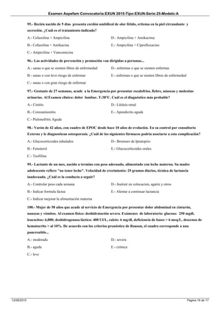 Examen Aspefam Convocatoria:EXUN 2015-Tipo:EXUN-Serie:25-Modelo:A
Pagina 16 de 1712/06/2015
95.- Recién nacido de 5 días presenta cordón umbilical de olor fétido, eritema en la piel circundante y
secreción. ¿Cuál es el tratamiento indicado?
A.- Cefazolina + Ampicilina
B.- Cefazolina + Amikacina
C.- Ampicilina + Vancomicina
D.- Ampicilina + Amikacima
E.- Ampicilina + Ciprofloxacino
96.- Las actividades de prevención y promoción van dirigidas a personas...
A.- sanas o que se sienten libres de enfermedad
B.- sanas o con leve riesgo de enfermar
C.- sanas o con gran riesgo de enfermar
D.- enfermas o que se sienten enfermas
E.- enfermas o que se sienten libres de enfermedad
97.- Gestante de 27 semanas, acude a la Emergencia por presentar escalofríos, fiebre, náuseas y molestias
urinarias. Al Examen clínico: dolor lumbar, T:38°C. Cuál es el diagnóstico más probable?
A.- Cistitis
B.- Coreoamionitis
C.- Pielonefritis Aguda
D.- Litiásis renal
E.- Apendicitis aguda
98.- Varón de 42 años, con cuadro de EPOC desde hace 10 años de evolución. En su control por consultorio
Externo y le diagnostican osteoporosis. ¿Cuál de los siguientes fármacos podría asociarse a esta complicación?
A.- Glucocorticoides inhalados
B.- Fenoterol
C.- Teofilina
D.- Bromuro de Ipratoprio
E.- Glucocorticoides orales
99.- Lactante de un mes, nacido a termino con peso adecuado, alimentado con leche materna. Su madre
adolescente refiere "no tener leche". Velocidad de crecimiento: 25 gramos diarios, técnica de lactancia
inadecuada. ¿Cuál es la conducta a seguir?
A.- Controlar peso cada semana
B.- Indicar formula láctea
C.- Indicar mejorar la alimentación materna
D.- Instruir en colocacion, agarre y otros
E.- Alentar a continuar lactancia
100.- Mujer de 50 años que acude al servicio de Emergencia por presentar dolor abdominal en cinturón,
nauseas y vómitos. Al examen físico: deshidratación severa. Exámenes de laboratorio: glucosa: 250 mgdl,
leucocitos: 6,000; deshidrogenasa láctica: 400 UI/L, calcio: 6 mg/dl, deficiencia de bases > 6 meq/L, descenso de
hematocrito > al 10%. De acuerdo con los criterios pronóstico de Ranson, el cuadro corresponde a una
pancreatitis...
A.- moderada
B.- aguda
C.- leve
D.- severa
E.- crónica
 