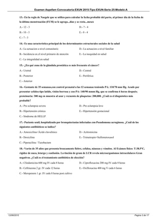 Examen Aspefam Convocatoria:EXUN 2015-Tipo:EXUN-Serie:25-Modelo:A
Pagina 3 de 1712/06/2015
13.- En la regla de Naegele que se utiliza para calcular la fecha probable del parto, al primer día de la fecha de
la última menstruación (FUM) se le agrega...días y se resta...meses
A.- 12 - 3
B.- 10 - 3
C.- 7 - 3
D.- 7 - 4
E.- 8 - 4
14.- Es una característica principal de los determinantes estructurales sociales de la salud
A.- La actuacion a nivel comunitario
B.- Incidencia en el nivel primario de atención
C.- La integralidad en salud
D.- La actuacion a nivel familiar
E.- La inequidad en salud
15.- ¿En qué zona de la glándula prostática es más frecuente el cáncer?
A.- Uretral
B.- Posterior
C.- Anterior
D.- Central
E.- Periférica
16.- Gestante de 35 semanas,con control prenatal a las 12 semanas teniendo PA: 110/70 mm Hg. Acude por
presentar cefalea tipo latido, visión borrosa y con PA: 140/90 mmm Hg, que se confirma 6 horas después;
proteinuria: 300 mg en muestra al azar y recuento de plaquetas: 200,000. ¿Cuál es el diagnóstico más
probable?
A.- Pre eclampsia severa
B.- Hipertensión crónica
C.- Síndrome de HELLP
D.- Pre eclampsia leve
E.- Hipertensión gestacional
17.- Paciente senil, hospitalizado por bronquiectasias infectadas con Pseudomona aeruginosa. ¿Cuál de los
siguientes antibióticos se indica?
A.- Amoxicilina+Ácido clavulínico
B.- Doxicilina
C.- Piperacilina / Tazobactam
D.- Azitromicina
E.- Trimetropin+Sulfometoxasol
18.- Varón de 35 años que presenta bruscamente fiebre, cefalea, náuseas y vómitos. Al Exámen físico: T:38.5°C,
rigidez de nuca, letargo y confusión. La tinción de gram de LCR revela microorganismos intracelulares Gran
negativos. ¿Cuál es el tratamiento antibiótico de elección?
A.- Clindamicina 600 mg IV cada 8 horas
B.- Ceftriazona 2 gr. IV cada 12 horas
C.- Meropenem 1 gr. IV cada 8 horas post cultivo
D.- Ciprofloxacina 200 mg IV cada 8 horas
E.- Oxifloxacina 400 mg V cada 6 horas
 