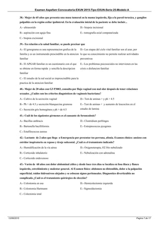 Examen Aspefam Convocatoria:EXUN 2015-Tipo:EXUN-Serie:25-Modelo:A
Pagina 7 de 1712/06/2015
38.- Mujer de 65 años que presenta una masa tumoral en la mama izquierda, fija a la pared toraxica, y ganglios
palpables en la región axilar ipsilateral. En la evaluación inicial de la paciente se debe incluir...
A.- ultrasonido
B.- aspiración con aguja fina
C.- biopsia excisional
D.- biopsia incisional
E.- tomografia axial computarizada
39.- En relación a la salud familiar, se puede precisar que
A.- El genograma es una representacion grafica de la
familia y es un instrumendo prescindible en la atencion
familiar
B.- El APGAR familiar es un cuestionario con el que
se obtiene en forma rapida y sencilla la descripcion
familiar
C.- El estudio de la red social es imprescindible para la
practica de la atencion familiar
D.- Las etapas del ciclo vital familiar son al azar, por
lo que su conocimiento no permite realizar actividades
preventivas
E.- Los problemas psicosociales no intervienen en las
crisis o disfuncion familiar
40.- Mujer de 28 años con G3 P3003, consulta por flujo vaginal con mal olor después de tener relaciones
sexuales. ¿Cuáles son los criterios diagnósticos de vaginosis bacteriana?
A.- Cultivo de la secreción vaginal
B.- Ph > de 4.5 y secreción blanquecina grumosa
C.- Secreción gris homogénea y ph > de 4.5
D.- Test de aminas + y ph > 4.5
E.- Test de aminas + y aumento de leucocitos en el
estudio de lamina
41.- Cuál de los siguientes gérmenes es el causante de forunculosis?
A.- Bacillus anthracis
B.- Bartonella bacilliformis
C.- Estafilococcus aureus
D.- Clostridium perfringes
E.- Estreptococcus pyogenes
42.- Lactante de 2 años que llega a Emergencia por presentar tos perruna, afonía. Examen clínico: ansioso con
estridor inspiratorio en reposo y tiraje subcostal. ¿Cuál es el tratamiento indicado?
A.- Humidificación de la vía aérea
B.- Corticoide inhalatorio
C.- Corticoide endovenoso
D.- Oxígenoterapia, O2 frío nebulizado
E.- Nebulización con adrenalina
43.- Varón de 60 años con dolor abdominal cólico y desde hace tres dias se localiza en fosa iliaca y flanco
izquierdo, estreñimiento y malestar general. Al Examen físico: abdomen no distendido, dolor a la palpación
superficial, ruidos hidroaéreos alejados y se esbozan signos peritoneales. Diagnostico diverticulitis no
complicada ¿Cuál es el tratamiento quirúrgico de elección?
A.- Colostomia en asa
B.- Colostomia Hartmann
C.- Colectomia total
D.- Hemicolectomia izquierda
E.- Sigmoidectomia
 