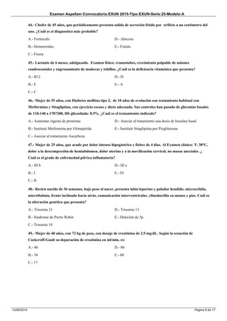 Examen Aspefam Convocatoria:EXUN 2015-Tipo:EXUN-Serie:25-Modelo:A
Pagina 8 de 1712/06/2015
44.- Chofer de 45 años, que periódicamente presenta salida de secreción fétida por orificio a un centimetro del
ano. ¿Cuál es el diagnostico más probable?
A.- Forúnculo
B.- Hemorroides
C.- Fisura
D.- Absceso
E.- Fistula
45.- Lactante de 6 meses, adelgazado. Examen físico: craneotabes, crecimiento palpable de uniones
condrocostales y engrosamiento de muñecas y tobillos. ¿Cuál es la deficiencia vitamínica que presenta?
A.- B12
B.- E
C.- C
D.- D
E.- A
46.- Mujer de 55 años, con Diabetes mellitus tipo 2, de 10 años de evolución con tratamiento habitual con
Metformina y Sitagliptina, con ejercicio escaso y dieta adecuada. Sus controles han pasado de glicemias basales
de 110-140 a 170?200, Hb glicosilada: 8.5%. ¿Cuál es el tratamiemto indicado?
A.- Aumentar ingesta de proteínas
B.- Sustituir Metformina por Glimepirida
C.- Asociar al tratamiento Ascarboza
D.- Asociar al tratamiento una dosis de Insulina basal
E.- Sustituir Sitagliptina por Pioglitazona
47.- Mujer de 25 años, que acude por dolor intenso hipogástrico y fiebre de 4 días. Al Examen clínico: T: 38°C,
dolor a la descompresión de hemiabdomen, dolor uterino y a la movilización cervical, no masas anexiales. ¿
Cuál es el grado de enfermedad pélvica inflamatoria?
A.- III b
B.- I
C.- II
D.- III a
E.- IV
48.- Recien nacido de 36 semanas, bajo peso al nacer, presenta labio leporino y paladar hendido, microcefalia,
microftalmia, frente inclinada hacia atrás, comunicación interventricular, clinodactilia en manos y pies. Cuál es
la alteración genética que presenta?
A.- Trisomía 21
B.- Sindrome de Pierre Robin
C.- Trisomía 18
D.- Trisomia 13
E.- Deleción de 5p
49.- Mujer de 40 años, con 72 kg de peso, con dosaje de creatinina de 2.5 mg/dL. Según la ecuación de
Cockcroff-Gault su depuración de creatinina en ml/min, es:
A.- 40
B.- 34
C.- 17
D.- 80
E.- 60
 
