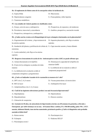 Examen Aspefam Convocatoria:EXUN 2015-Tipo:EXUN-Serie:24-Modelo:B
Pagina 10 de 1712/06/2015
56.- El suplemento de folatos antes de la concepción reduce la incidencia de:
A.- Espina bífida
B.- Hipotiroidesmo congenito
C.- Trastornos metabólicos
D.- Macrosomia
E.- Fisura palatina y labio leporino
57.- Los estudios de Cohorte pueden ser clasificados como:
A.- Ensayo, serie de casos y ambispectiva
B.- Prevalencia, transversal y concordancia
C.- Prospectivos, retrospectivos y ambispectiva
D.- Prospectivas, de expuestos y de tendencias
E.- Analítico, prospectiva y asociación cruzada
58.- ¿Cuáles son los eventos en la fisiopatología de la pre eclampsia relacionados con la placentación?
A.- Engrosamiento de la íntima y baja resistencia de
las arterias espirales
B.- Insudación del plasma y proliferación de células de
miointima
C.- Lesión endotelial y alto flujo en las arterias
espirales
D.- Isquemia placentaria y alto flujo en arterias
espirales
E.- Capa muscular ausente y lumen dilatado
59.- Respecto al mecanismo de acción de los Anticonceptivos orales (AOC) se puede afirmar que:
A.- Actúan directamente en la hipófisis
B.- El pico de los estrógenos se produce de todas
maneras
C.- La inhibición de la ovulación se debe al
componente estrogénico y progesteronico
D.- Disminuyen la capacidad de la hipófisis de
sintetizar GnRH
E.- La inhibición de la ovulación se debe al
componente progestacional
60.- ¿Cuál es el indicador trazador de la vacunación en menores de 1 año?
A.- DPT a los 2, 4 y 6 meses
B.- BCG al nacer
C.- Antipolomelítica a los 2, 4 y 6 meses
D.- Vacuna pentavalente a la tercera dosis
E.- Antihepatitis B al nacer
61.- Cuál de las siguientes alteraciones produce con más frecuencia hipernatremia?
A.- Hiperlipidemia
B.- Hipoadrenalismo
C.- Liberación de vasopresina
D.- Hipotiroidismo
E.- Diuresis osmótica
62.- Gestante de 20 años, sin antecedente de hipertensión arterial, con 40 semanas de gestación, es llevada a
Emergencia por sufrir desmayo en su casa. Al Examen físico: confusa, PA: 150/100 mmHg, pulso: 90 x´, FCF:
ausente, abdomen blando, tono uterino aumentado; proteinuria positiva ¿Cuál es el diagnóstico más probable
asociado al óbito fetal?
A.- Rotura uterina
B.- Eclampsia
C.- Preeclampsia severa l
D.- Preeclampsia leve
E.- Síndrome HELLP
 