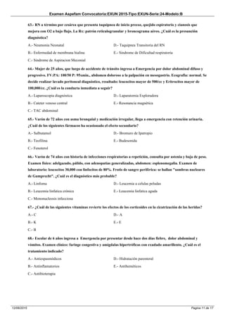 Examen Aspefam Convocatoria:EXUN 2015-Tipo:EXUN-Serie:24-Modelo:B
Pagina 11 de 1712/06/2015
63.- RN a término por cesárea que presenta taquipnea de inicio precoz, quejido espiratorio y cianosis que
mejora con O2 a bajo flujo. La Rx: patrón reticulogranular y broncograma aéreo. ¿Cuál es la presunción
diagnóstica?
A.- Neumonia Neonatal
B.- Enfermedad de membrana hialina
C.- Sindrome de Aspiracion Meconial
D.- Taquipnea Transitoria del RN
E.- Sindrome de Dificultad respiratoria
64.- Mujer de 25 años, que luego de accidente de tránsito ingresa a Emergencia por dolor abdominal difuso y
progresivo. FV:PA: 100/50 P: 95xmin., abdomen doloroso a la palpación en mesogastrio. Ecografia: normal. Se
decide realizar lavado peritoneal diagnóstico, resultado: leucocitos mayor de 500/cc y Eritrocitos mayor de
100,000/cc. ¿Cuál es la conducta inmediata a seguir?
A.- Laparoscopia diagnóstica
B.- Cateter venoso central
C.- TAC abdominal
D.- Laparatomia Exploradora
E.- Resonancia magnética
65.- Varón de 72 años con asma bronquial y medicación irregular, llega a emergencia con retención urinaria.
¿Cuál de los siguientes fármacos ha ocasionado el efecto secundario?
A.- Salbutamol
B.- Teofilina
C.- Fenoterol
D.- Bromuro de Ipatropio
E.- Budesonida
66.- Varón de 74 años con historia de infecciones respiratorias a repetición, consulta por astenia y baja de peso.
Examen físico: adelgazado, pálido, con adenopatías generalizadas, abdomen: esplenomegalia. Examen de
laboratorio: leucocitos 30,000 con linfocitos de 80%. Frotis de sangre periférica: se hallan "sombras nucleares
de Gumprecht". ¿Cuál es el diagnóstico más probable?
A.- Linfoma
B.- Leucemia linfatica crónica
C.- Mononucleosis infecciosa
D.- Leucemia a celulas peludas
E.- Leucemia linfatica aguda
67.- ¿Cuál de las siguientes vitaminas revierte los efectos de los corticoides en la cicatrización de las heridas?
A.- C
B.- K
C.- B
D.- A
E.- E
68.- Escolar de 6 años ingresa a Emergencia por presentar desde hace dos días fiebre, dolor abdominal y
vómitos. Examen clínico: faringe congestiva y amígdalas hipertróficas con exudado amarillento. ¿Cuál es el
tratamiento indicado?
A.- Antiespasmódicos
B.- Antinflamatorios
C.- Antibioterapia
D.- Hidratación parenteral
E.- Antiheméticos
 