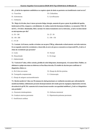 Examen Aspefam Convocatoria:EXUN 2015-Tipo:EXUN-Serie:24-Modelo:B
Pagina 12 de 1712/06/2015
69.- ¿Cuál de los siguientes antibióticos no requiere ajuste de dosis en pacientes con insuficiencia renal severa?
A.- Ticarcilina
B.- Azitromicina
C.- Amikacina
D.- Ceftazidima
E.- Levofloxacino
70.- Mujer de 46 años, hace 6 meses presenta fatiga, letargia, aumento de peso a pesar de pérdida del apetito,
intolerancia al frío, ronquera y estreñimiento. Se realiza control de hormonas tiroideas y se encuentra TSH: 26
mUI/L y T4 Libre: disminuida, EKG: normal. Ud. inicia tratamiento con Levotiroxina. ¿Cuál es la dosis inicial
en microgramos por día?
A.- 50 - 100
B.- 150 - 200
C.- 10 -20
D.- 25 - 50
E.- 100 - 150
71.- Lactante de 8 meses, nacido a término con un peso 2700 gr, alimentado exclusivamente con leche materna.
En su segundo control de crecimiento y desarrollo, la curva de peso se encuentra en el percentil 50. ¿Cuál es el
ritmo de crecimiento que presenta?
A.- Lento
B.- Desacelerado
C.- Indeterminado
D.- Normal
E.- En riesgo
72.- Varón de 67 años, refiere astenia, pérdida de ocho kilogramos, hematoquesia. Al examen físico: Palidez, en
abdomen se palpa una masa no dolorosa en fosa iliaca derecha. El estudio de eleccion para confirmar el
diagnóstico clínico es:
A.- Rx Colon con enema
B.- Tomografía computarizada
C.- Dosaje de antígeno carcinoembrionario
D.- Dosaje de alfa feto proteína
E.- Colonoscopía
73.- Recién nacido de 3 días con 30 semanas de edad gestacional, en ventilación mecánico por enfermedad de
membrana hialina; súbitamente presenta desmejoramiento del estado general, taquipnea, hipotensión arterial,
elevación de la pC02. Rx: aumento de la trama broncovascular con opacidad multifocal. ¿Cuál es el diagnóstico
más probable?
A.- Neumonía intrahospitalaria
B.- Conducto arterioso persistente
C.- Insuficiencia cardiaca
D.- Enfisema intersticial
E.- Hipertensión pulmonar persistente
 