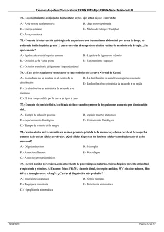 Examen Aspefam Convocatoria:EXUN 2015-Tipo:EXUN-Serie:24-Modelo:B
Pagina 13 de 1712/06/2015
74.- Los movimientos conjugados horizontales de los ojos están bajo el control de:
A.- Área motora suplementaria
B.- Cuerpo estriado
C.- Área premotora
D.- Área motora primaria
E.- Núcleo de Edinger-Westphal
75.- Durante la intervención quirúrgica de un paciente con traumatismo abdominal por arma de fuego, se
evidencia lesión hepática grado II, para controlar el sangrado se decide realizar la maniobra de Pringle. ¿En
qué consiste?
A.- ligadura de arteria hepatica comun
B.- Oclusion de la Vena porta
C.- Oclusion transitoria deligamento hepatoduodenal
D.- Ligadura de ligamento redondo
E.- Taponamiento hepatico
76.- ¿Cuál de los siguientes enunciados es característico de la curva Normal de Gauss?
A.- La mediana no se localiza en el centro de la
distribución
B.- La distribución es asimétrica de acuerdo a su
mediana
C.- El área comprendida por la curva es igual a cero
D.- La distribución es asimétrica respecto a su moda
E.- La distribución es simétrica de acuerdo a su media
77.- Durante el ejercicio físico, la eficacia del intercambio gaseoso de los pulmones aumenta por disminución
del...
A.- Tiempo de difusión gaseosa
B.- espacio muerto fisiológico
C.- Tiempo de tránsito de la sangre
D.- espacio muerto anatómico
E.- Cortocircuito fisiológico
78.- Varón adulto sufre contusión en cráneo, presenta pérdida de la memoria y edema cerebral. Se sospecha
extenso daño en las células cerebrales. ¿Qué células fagocitan los detritos celulares producidos por el daño
neuronal?
A.- Oligodendrocitos
B.- Astrocitos fibrosos
C.- Astrocitos protoplasmáticos
D.- Microglia
E.- Macrofagos
79.- Recien nacido por cesárea, con antecedente de preeclámpsia materna.3 horas despúes presenta dificultad
respiratoria y vómitos. Al Examen físico: FR:70´, cianosis distal, sin soplo cardiáco, MV: sin alteraciones, Hto:
69% y hemoglucotest: 45 mg%. ¿Cuál es el diagnóstico más probable?
A.- Insuficiencia cardiaca
B.- Taquipnea transitoria
C.- Hipoglicemia sintomática
D.- Sepsis neonatal
E.- Policitemia sintomática
 