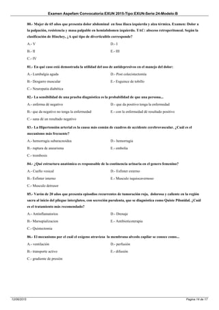 Examen Aspefam Convocatoria:EXUN 2015-Tipo:EXUN-Serie:24-Modelo:B
Pagina 14 de 1712/06/2015
80.- Mujer de 65 años que presenta dolor abdominal en fosa iliaca izquierda y alza térmica. Examen: Dolor a
la palpación, resistencia y masa palpable en hemiabdomen izquierdo. TAC: absceso retroperitoneal. Según la
clasificación de Hinchey, ¿A qué tipo de diverticulitis corresponde?
A.- V
B.- II
C.- IV
D.- I
E.- III
81.- En qué caso está demostrada la utilidad del uso de antidepresivos en el manejo del dolor:
A.- Lumbalgia aguda
B.- Desgarro muscular
C.- Neuropatia diabética
D.- Post colecistectomía
E.- Esguince de tobillo
82.- La sensibilidad de una prueba diagnóstica es la probabilidad de que una persona...
A.- enferma dé negativo
B.- que da negativo no tenga la enfermedad
C.- sana dé un resultado negativo
D.- que da positivo tenga la enfermedad
E.- con la enfermedad dé resultado positivo
83.- La Hipertensión arterial es la causa más común de cuadros de accidente cerebrovascular. ¿Cuál es el
mecanismo más frecuente?
A.- hemorragia subaracnoidea
B.- ruptura de aneurisma
C.- trombosis
D.- hemorragia
E.- embolia
84.- ¿Qué estructura anatómica es responsable de la continencia urinaria en el genero femenino?
A.- Cuello vesical
B.- Esfinter interno
C.- Musculo detrusor
D.- Esfinter externo
E.- Musculo isquiocavernoso
85.- Varón de 20 años que presenta episodios recurrentes de tumoración roja, dolorosa y caliente en la región
sacra al inicio del pliegue intergluteo, con secreción purulenta, que se diagnóstica como Quiste Pilonidal. ¿Cuál
es el tratamiento más recomendado?
A.- Antinflamatorios
B.- Marsupializacion
C.- Quistectomia
D.- Drenaje
E.- Antibioticoterapia
86.- El mecanismo por el cuál el oxígeno atraviesa la membrana alveolo capilar se conoce como...
A.- ventilación
B.- transporte activo
C.- gradiente de presión
D.- perfusión
E.- difusión
 