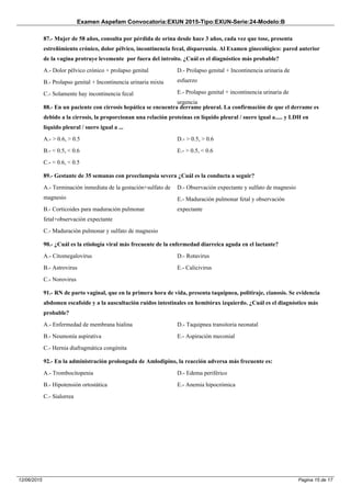 Examen Aspefam Convocatoria:EXUN 2015-Tipo:EXUN-Serie:24-Modelo:B
Pagina 15 de 1712/06/2015
87.- Mujer de 58 años, consulta por pérdida de orina desde hace 3 años, cada vez que tose, presenta
estreñimiento crónico, dolor pélvico, incontinencia fecal, dispareunia. Al Examen ginecológico: pared anterior
de la vagina protruye levemente por fuera del introito. ¿Cuál es el diagnóstico más probable?
A.- Dolor pélvico crónico + prolapso genital
B.- Prolapso genital + Incontinencia urinaria mixta
C.- Solamente hay incontinencia fecal
D.- Prolapso genital + Incontinencia urinaria de
esfuerzo
E.- Prolapso genital + incontinencia urinaria de
urgencia
88.- En un paciente con cirrosis hepática se encuentra derrame pleural. La confirmación de que el derrame es
debido a la cirrosis, la proporcionan una relación proteínas en líquido pleural / suero igual a..... y LDH en
líquido pleural / suero igual a ...
A.- > 0.6, > 0.5
B.- < 0.5, < 0.6
C.- < 0.6, < 0.5
D.- > 0.5, > 0.6
E.- > 0.5, < 0.6
89.- Gestante de 35 semanas con preeclampsia severa ¿Cuál es la conducta a seguir?
A.- Terminación inmediata de la gestación+sulfato de
magnesio
B.- Corticoides para maduración pulmonar
fetal+observación expectante
C.- Maduración pulmonar y sulfato de magnesio
D.- Observación expectante y sulfato de magnesio
E.- Maduración pulmonar fetal y observación
expectante
90.- ¿Cuál es la etiología viral más frecuente de la enfermedad diarreica aguda en el lactante?
A.- Citomegalovirus
B.- Astrovirus
C.- Norovirus
D.- Rotavirus
E.- Calicivirus
91.- RN de parto vaginal, que en la primera hora de vida, presenta taquipnea, politiraje, cianosis. Se evidencia
abdomen escafoide y a la auscultación ruidos intestinales en hemitórax izquierdo. ¿Cuál es el diagnóstico más
probable?
A.- Enfermedad de membrana hialina
B.- Neumonía aspirativa
C.- Hernia diafragmática congénita
D.- Taquipnea transitoria neonatal
E.- Aspiración meconial
92.- En la administración prolongada de Amlodipino, la reacción adversa más frecuente es:
A.- Trombocitopenia
B.- Hipotensión ortostática
C.- Sialorrea
D.- Edema periférico
E.- Anemia hipocrómica
 