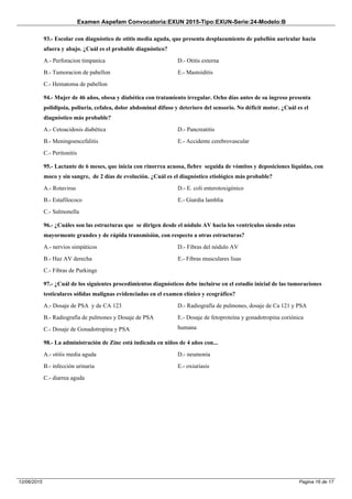 Examen Aspefam Convocatoria:EXUN 2015-Tipo:EXUN-Serie:24-Modelo:B
Pagina 16 de 1712/06/2015
93.- Escolar con diagnóstico de otitis media aguda, que presenta desplazamiento de pabellón auricular hacia
afuera y abajo. ¿Cuál es el probable diagnóstico?
A.- Perforacion timpanica
B.- Tumoracion de pabellon
C.- Hematoma de pabellon
D.- Otitis externa
E.- Mastoiditis
94.- Mujer de 46 años, obesa y diabética con tratamiento irregular. Ocho días antes de su ingreso presenta
polidipsia, poliuria, cefalea, dolor abdominal difuso y deterioro del sensorio. No déficit motor. ¿Cuál es el
diagnóstico más probable?
A.- Cetoacidosis diabética
B.- Meningoencefalitis
C.- Peritonitis
D.- Pancreatitis
E.- Accidente cerebrovascular
95.- Lactante de 6 meses, que inicia con rinorrea acuosa, fiebre seguida de vómitos y deposiciones líquidas, con
moco y sin sangre, de 2 días de evolución. ¿Cuál es el diagnóstico etiológico más probable?
A.- Rotavirus
B.- Estafilococo
C.- Salmonella
D.- E. coli enterotoxigénico
E.- Giardia lamblia
96.- ¿Cuáles son las estructuras que se dirigen desde el nódulo AV hacia los ventrículos siendo estas
mayormente grandes y de rápida transmisión, con respecto a otras estructuras?
A.- nervios simpáticos
B.- Haz AV derecha
C.- Fibras de Purkinge
D.- Fibras del nódulo AV
E.- Fibras musculares lisas
97.- ¿Cuál de los siguientes procedimientos diagnósticos debe incluirse en el estudio inicial de las tumoraciones
testiculares sólidas malignas evidenciadas en el examen clínico y ecográfico?
A.- Dosaje de PSA y de CA 123
B.- Radiografía de pulmones y Dosaje de PSA
C.- Dosaje de Gonadotropina y PSA
D.- Radiografía de pulmones, dosaje de Ca 121 y PSA
E.- Dosaje de fetoproteína y gonadotropina coriónica
humana
98.- La administración de Zinc está indicada en niños de 4 años con...
A.- otitis media aguda
B.- infección urinaria
C.- diarrea aguda
D.- neumonía
E.- oxiuriasis
 