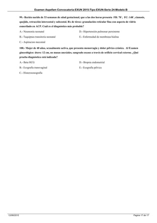 Examen Aspefam Convocatoria:EXUN 2015-Tipo:EXUN-Serie:24-Modelo:B
Pagina 17 de 1712/06/2015
99.- Recién nacido de 33 semanas de edad gestacional, que a las dos horas presenta FR: 70´, FC: 148´, cianosis,
quejido, retracción intercostal y subcostal. Rx de tórax: granulación reticular fina con aspecto de vidrio
esmerilado en ACP. Cuál es el diagnóstico más probable?
A.- Neumonía neonatal
B.- Taquipnea transitoria neonatal
C.- Aspiracion meconial
D.- Hipertensión pulmonar persistente
E.- Enfermedad de membrana hialina
100.- Mujer de 40 años, sexualmente activa, que presenta menorragia y dolor pélvico crónico. Al Examen
ginecológico: útero: 12 cm, no masas anexiales, sangrado escaso a través de orificio cervical externo. ¿Qué
prueba diagnóstica está indicada?
A.- Beta HCG
B.- Ecografía transvaginal
C.- Histerosonografía
D.- Biopsia endometrial
E.- Ecografía pélvica
 