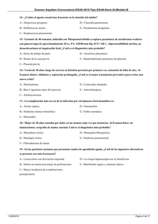 Examen Aspefam Convocatoria:EXUN 2015-Tipo:EXUN-Serie:24-Modelo:B
Pagina 3 de 1712/06/2015
14.- ¿Cuáles el agente causal mas frecuente en la sinusitis del adulto?
A.- Strepcoccus pyogenes
B.- Stafilococcus aureus
C.- Streptococcus pneumoniae
D.- Clamydia pneumoniae
E.- Pseudomona aeruginosa
15.- Gestante de 40 semanas, inducida con Misoprostol debido a ruptura prematura de membranas ovulares
con ginecorragia de aproximadamente 20 cc, PA: 120/80 mm Hg, FCF: 140 x´, hipersensibilidad uterina, no
desaceleraciones ni taquicardia fetal, ¿Cuál es el diagnóstico más probable?
A.- Inicio de trabajo de parto
B.- Rotura de la vasa previa
C.- Placenta previa
D.- Acretismo placentario
E.- Desprendimiento prematuro de placenta
16.- Varón de 18 años, luego de carrera en bicicleta presenta por primera vez, sensación de falta de aire. Al
Examen clínico: sibilantes y espiración prolongada. ¿Cuál es el mejor tratamiento preventivo para evitar una
nueva crisis?
A.- Metilxantinas
B.- Beta 2 agonistas antes del ejercicio
C.- Antileucotrienos
D.- Corticoides inhalados
E.- Anticolinergicos
17.- La complicación más severa de la infección por estreptococo beta hemolítico es:
A.- Artritis séptica
B.- Síndrome urémico hemolítico
C.- Miocarditis
D.- Osteomelitis
E.- Fiebre reumática
18.- Mujer de 30 años consulta por dolor en las mamas cada vez que menstrua. Al Examen físico: no
tumoraciones, ecografía de mama: normal. Cuál es el diagnóstico más probable?
A.- Mastodinia ciclica
B.- Mastalgia cíclica
C.- Fibroadenoma de mama
D.- Mastopatia fibroquistica
E.- Síndrome premenstrual
19.- En los pacientes ancianos que presentan cuadro de apendicitis aguda. ¿Cuál de las siguientes alternativas
se presenta con más frecuencia?
A.- Leucocitosis con desviación izquierda
B.- Sufren un menor porcentaje de perforaciones
C.- Mayor incidencia de complicaciones
postoperatoria
D.- La cirugia laparoscópica no es beneficiosa
E.- Manifiestan signos y síntomas típicos
 